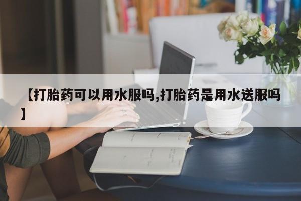 打胎药全国包邮微信【打胎药可以用水服吗,打胎药是用水送服吗】