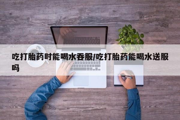 打胎药全国包邮微信吃打胎药时能喝水吞服/吃打胎药能喝水送服吗