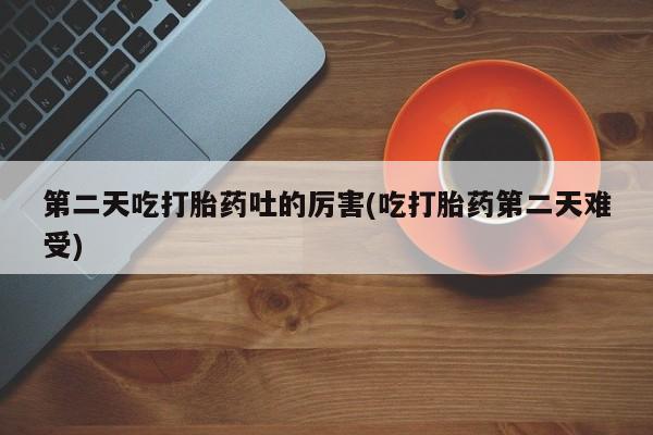打胎药全国包邮微信第二天吃打胎药吐的厉害(吃打胎药第二天难受)