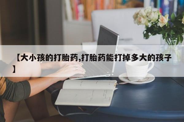 打胎药全国包邮微信【大小孩的打胎药,打胎药能打掉多大的孩子】