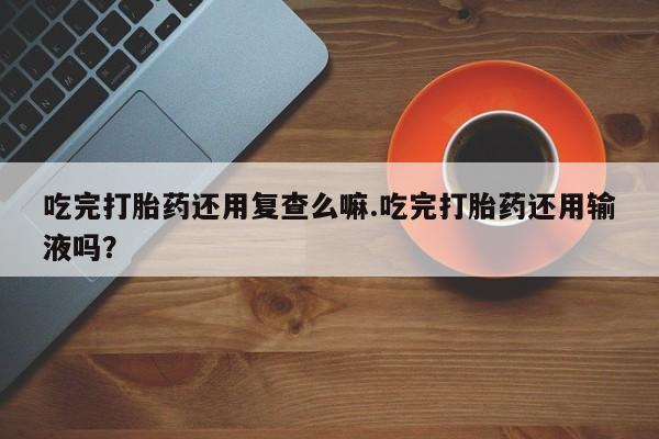 打胎药全国包邮微信吃完打胎药还用复查么嘛.吃完打胎药还用输液吗？