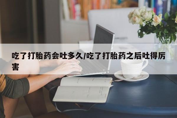 打胎药全国包邮微信吃了打胎药会吐多久/吃了打胎药之后吐得厉害