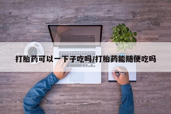 打胎药全国包邮微信打胎药可以一下子吃吗/打胎药能随便吃吗