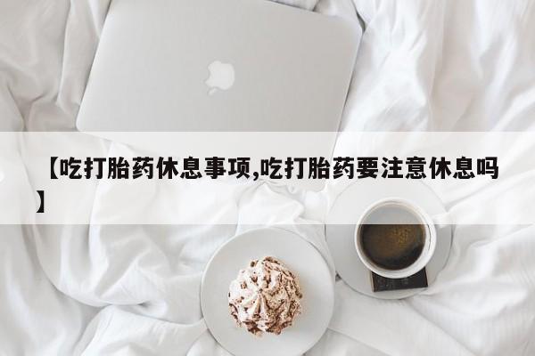 打胎药全国包邮微信【吃打胎药休息事项,吃打胎药要注意休息吗】