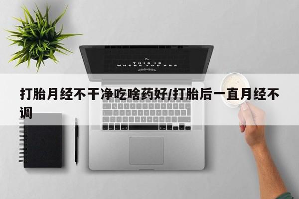 打胎药全国包邮微信打胎月经不干净吃啥药好/打胎后一直月经不调