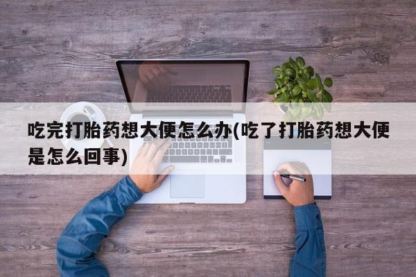 打胎药全国包邮微信吃完打胎药想大便怎么办(吃了打胎药想大便是怎么回事)