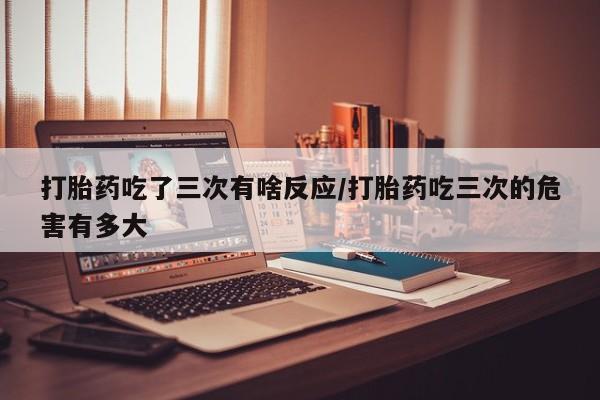 打胎药全国包邮微信打胎药吃了三次有啥反应/打胎药吃三次的危害有多大
