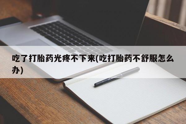 打胎药全国包邮微信吃了打胎药光疼不下来(吃打胎药不舒服怎么办)