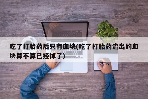 打胎药全国包邮微信吃了打胎药后只有血块(吃了打胎药流出的血块算不算已经掉了)