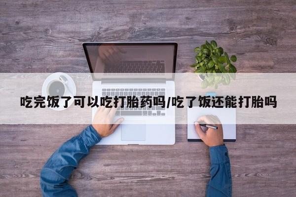 打胎药全国包邮微信吃完饭了可以吃打胎药吗/吃了饭还能打胎吗