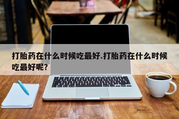 打胎药全国包邮微信打胎药在什么时候吃最好.打胎药在什么时候吃最好呢？