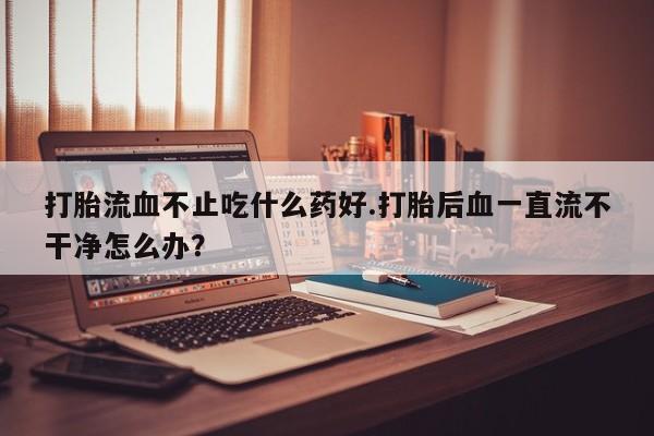 打胎药全国包邮微信打胎流血不止吃什么药好.打胎后血一直流不干净怎么办？