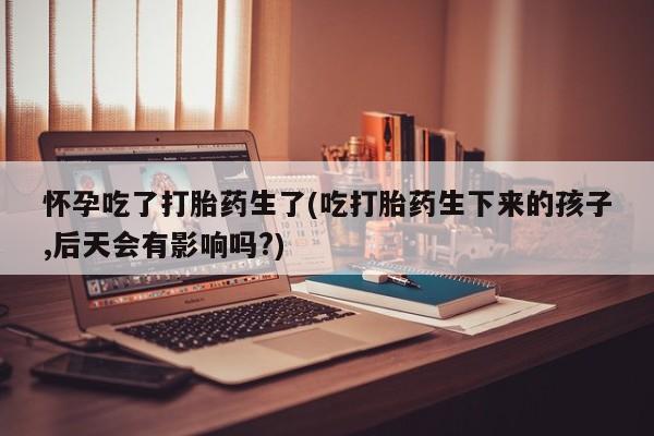 打胎药全国包邮微信怀孕吃了打胎药生了(吃打胎药生下来的孩子,后天会有影响吗?)