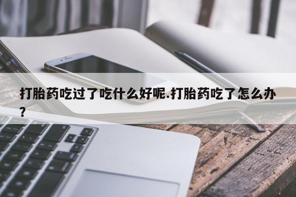 打胎药全国包邮微信打胎药吃过了吃什么好呢.打胎药吃了怎么办？