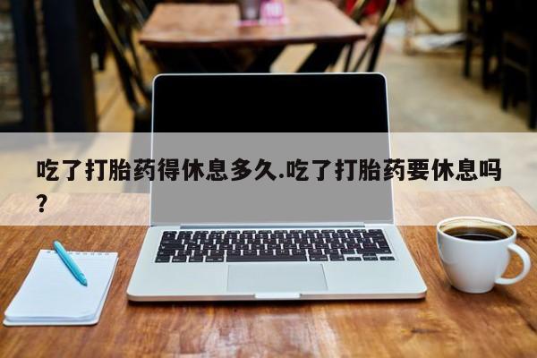 打胎药全国包邮微信吃了打胎药得休息多久.吃了打胎药要休息吗？