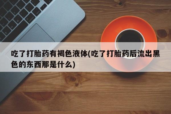 打胎药全国包邮微信吃了打胎药有褐色液体(吃了打胎药后流出黑色的东西那是什么)