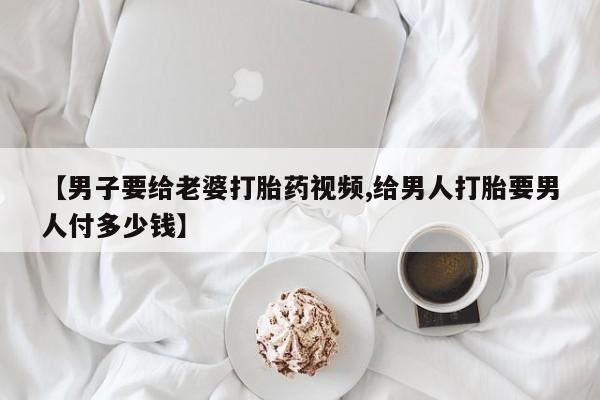 打胎药全国包邮微信【男子要给老婆打胎药视频,给男人打胎要男人付多少钱】