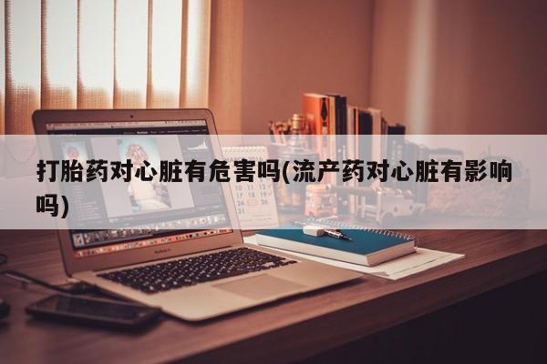 打胎药全国包邮微信打胎药对心脏有危害吗(流产药对心脏有影响吗)