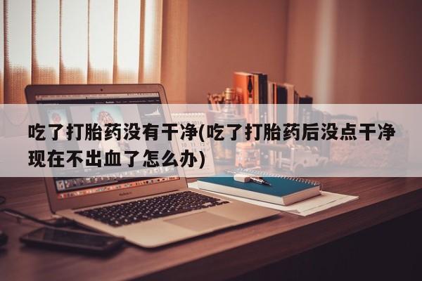 打胎药全国包邮微信吃了打胎药没有干净(吃了打胎药后没点干净现在不出血了怎么办)