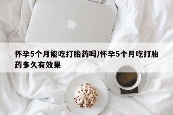 打胎药全国包邮微信怀孕5个月能吃打胎药吗/怀孕5个月吃打胎药多久有效果