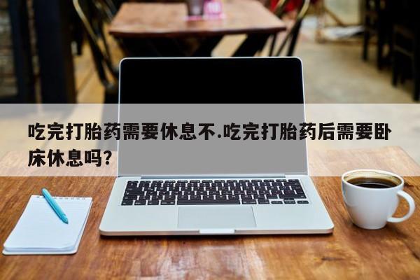 打胎药全国包邮微信吃完打胎药需要休息不.吃完打胎药后需要卧床休息吗?