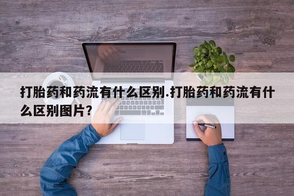 打胎药全国包邮微信打胎药和药流有什么区别.打胎药和药流有什么区别图片？