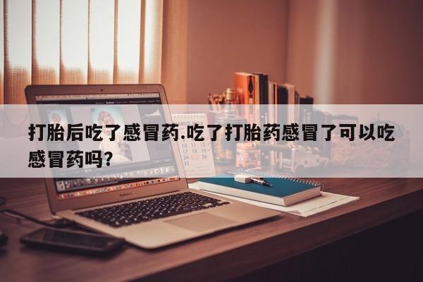 打胎药全国包邮微信打胎后吃了感冒药.吃了打胎药感冒了可以吃感冒药吗？