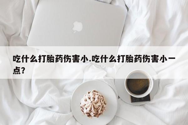 打胎药全国包邮微信吃什么打胎药伤害小.吃什么打胎药伤害小一点？