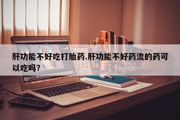 打胎药全国包邮微信肝功能不好吃打胎药.肝功能不好药流的药可以吃吗？