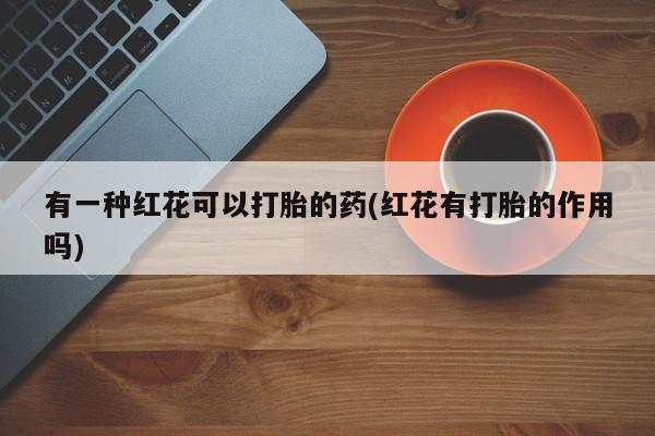 打胎药全国包邮微信有一种红花可以打胎的药(红花有打胎的作用吗)