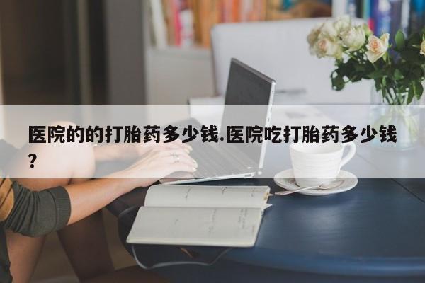 打胎药全国包邮微信医院的的打胎药多少钱.医院吃打胎药多少钱？