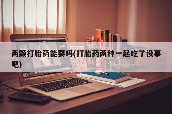 打胎药全国包邮微信两颗打胎药能要吗(打胎药两种一起吃了没事吧)