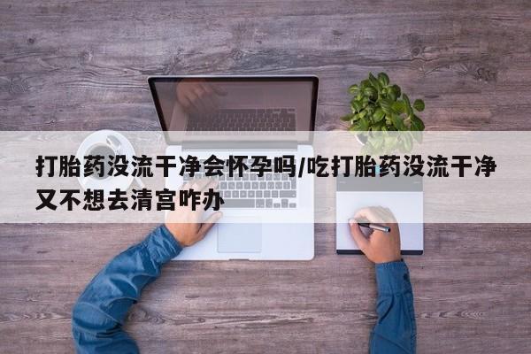 打胎药全国包邮微信打胎药没流干净会怀孕吗/吃打胎药没流干净又不想去清宫咋办