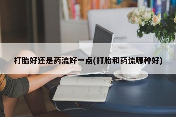 打胎药全国包邮微信打胎好还是药流好一点(打胎和药流哪种好)