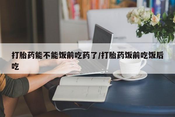 打胎药全国包邮微信打胎药能不能饭前吃药了/打胎药饭前吃饭后吃