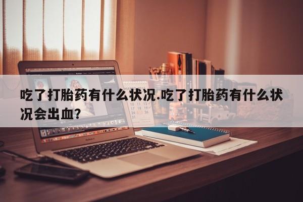 打胎药全国包邮微信吃了打胎药有什么状况.吃了打胎药有什么状况会出血？