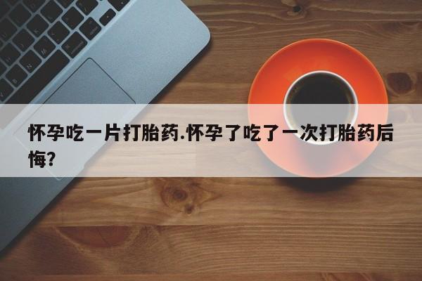 打胎药全国包邮微信怀孕吃一片打胎药.怀孕了吃了一次打胎药后悔？