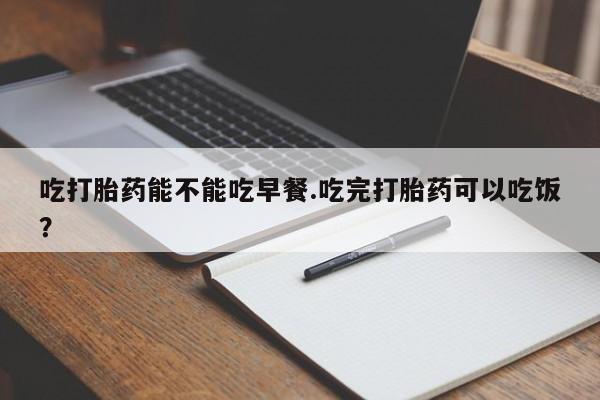 打胎药全国包邮微信吃打胎药能不能吃早餐.吃完打胎药可以吃饭？