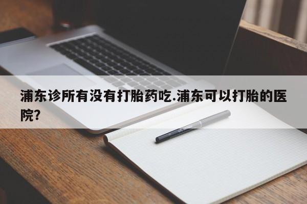 打胎药全国包邮微信浦东诊所有没有打胎药吃.浦东可以打胎的医院？