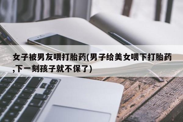 打胎药全国包邮微信女子被男友喂打胎药(男子给美女喂下打胎药,下一刻孩子就不保了)