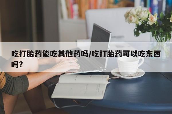 打胎药全国包邮微信吃打胎药能吃其他药吗/吃打胎药可以吃东西吗?