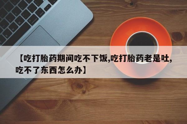 打胎药全国包邮微信【吃打胎药期间吃不下饭,吃打胎药老是吐,吃不了东西怎么办】