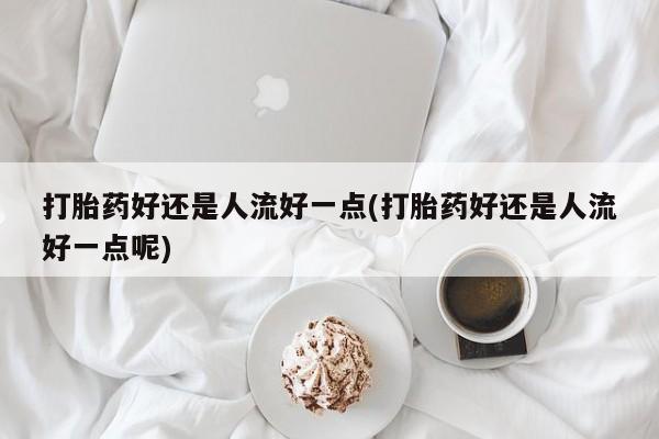 打胎药全国包邮微信打胎药好还是人流好一点(打胎药好还是人流好一点呢)