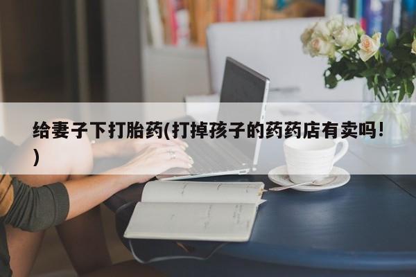打胎药全国包邮微信给妻子下打胎药(打掉孩子的药药店有卖吗!)