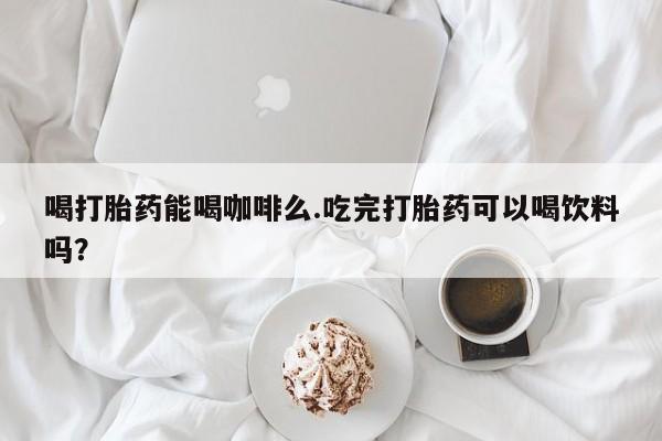 打胎药全国包邮微信喝打胎药能喝咖啡么.吃完打胎药可以喝饮料吗？