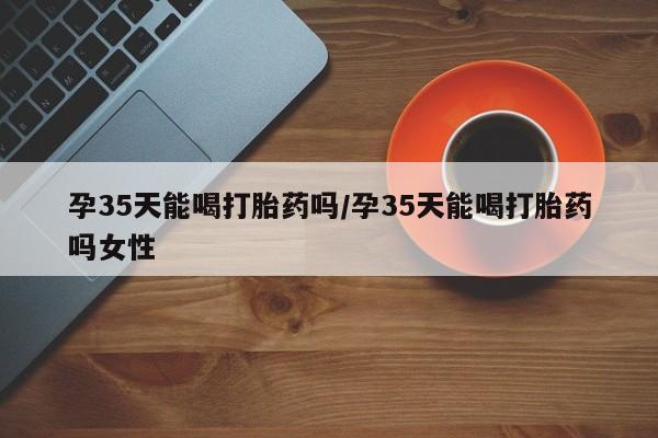 打胎药全国包邮微信孕35天能喝打胎药吗/孕35天能喝打胎药吗女性