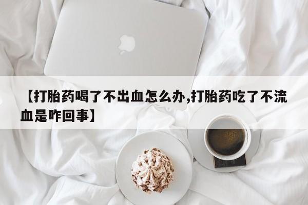 打胎药全国包邮微信【打胎药喝了不出血怎么办,打胎药吃了不流血是咋回事】