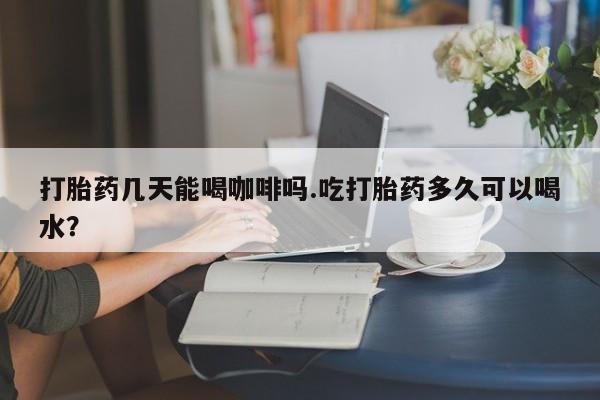 打胎药全国包邮微信打胎药几天能喝咖啡吗.吃打胎药多久可以喝水？