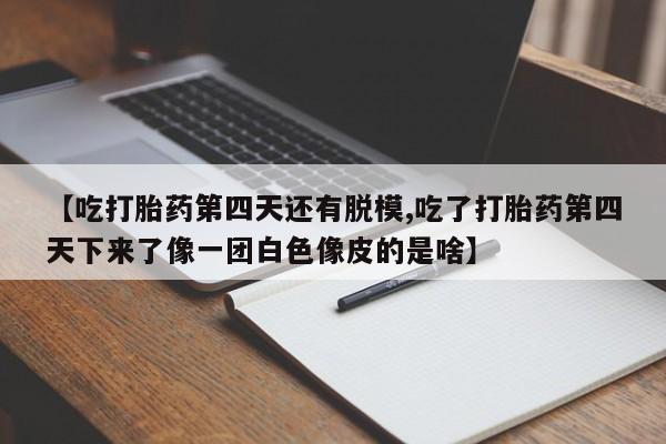 打胎药全国包邮微信【吃打胎药第四天还有脱模,吃了打胎药第四天下来了像一团白色像皮的是啥】