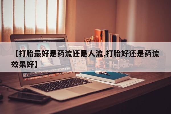 打胎药全国包邮微信【打胎最好是药流还是人流,打胎好还是药流效果好】